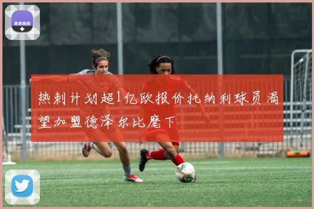 热刺计划超1亿欧报价托纳利球员渴望加盟德泽尔比麾下