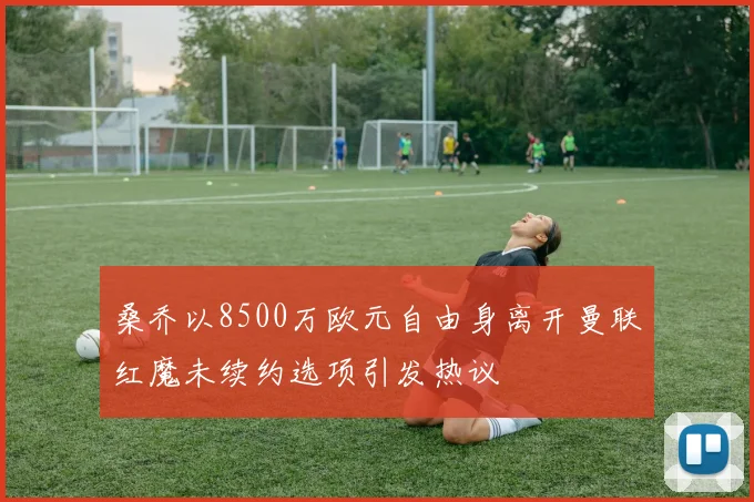 桑乔以8500万欧元自由身离开曼联红魔未续约选项引发热议