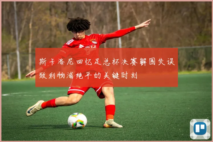 斯卡洛尼回忆足总杯决赛解围失误致利物浦绝平的关键时刻