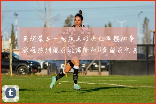 英超最后一轮焦点对决红军樱桃争欧冠热刺能否逃离降级B费能否创历史新高