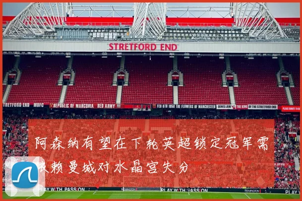 阿森纳有望在下轮英超锁定冠军需依赖曼城对水晶宫失分