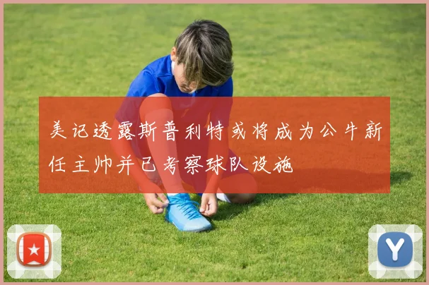 美记透露斯普利特或将成为公牛新任主帅并已考察球队设施