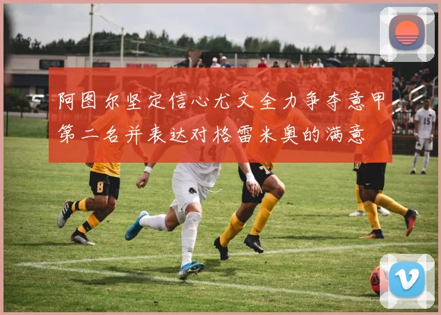 阿图尔坚定信心尤文全力争夺意甲第二名并表达对格雷米奥的满意