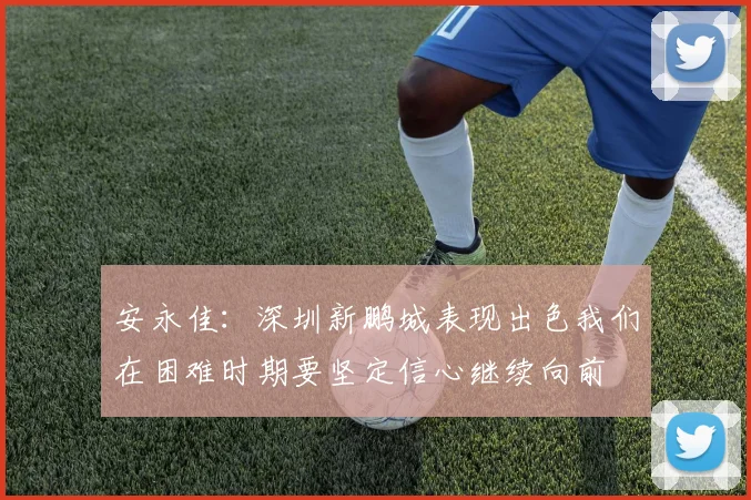 安永佳：深圳新鹏城表现出色我们在困难时期要坚定信心继续向前