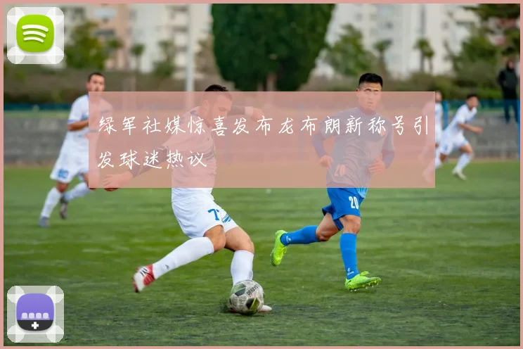 绿军社媒惊喜发布龙布朗新称号引发球迷热议