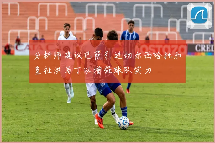 分析师建议巴萨引进切尔西哈托和皇社洪马丁以增强球队实力