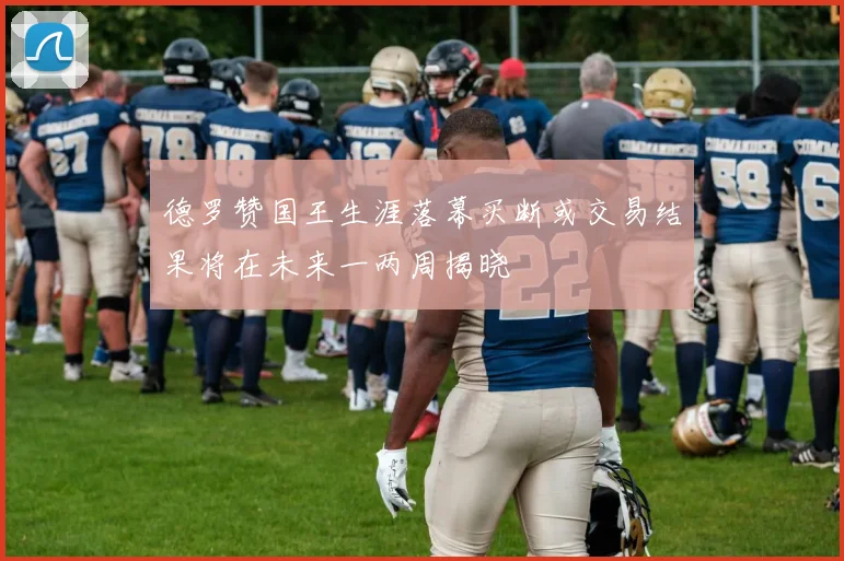 德罗赞国王生涯落幕买断或交易结果将在未来一两周揭晓