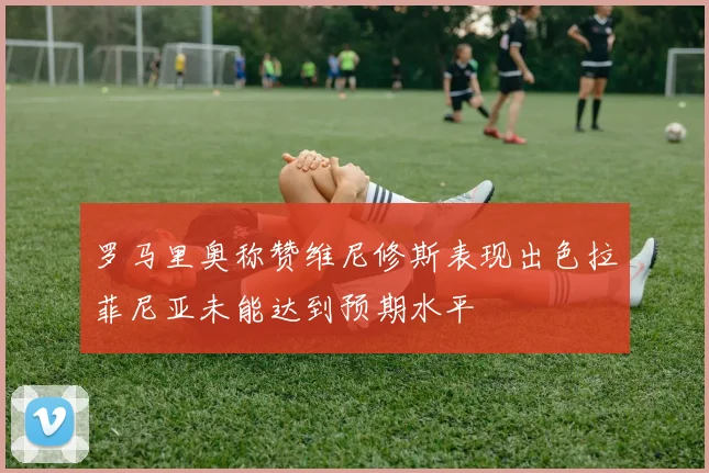 罗马里奥称赞维尼修斯表现出色拉菲尼亚未能达到预期水平