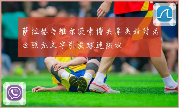 萨拉赫与维尔茨索博共享美好时光合照无文字引发球迷热议