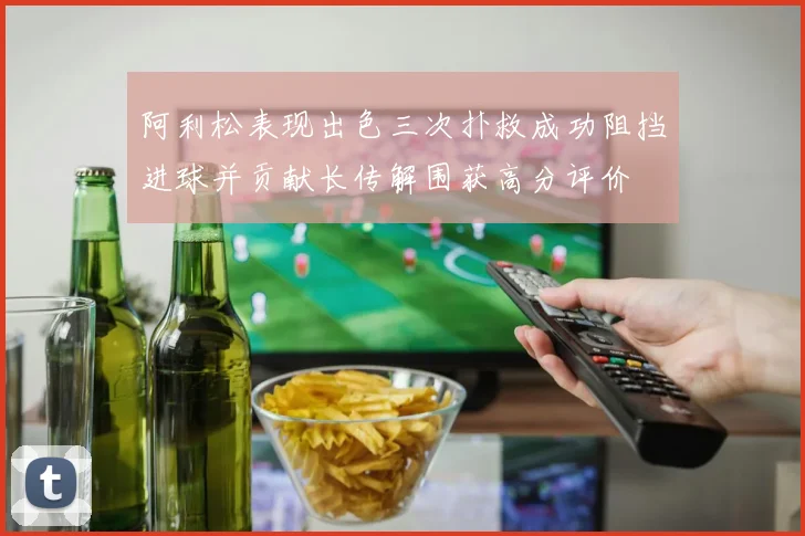 阿利松表现出色三次扑救成功阻挡进球并贡献长传解围获高分评价