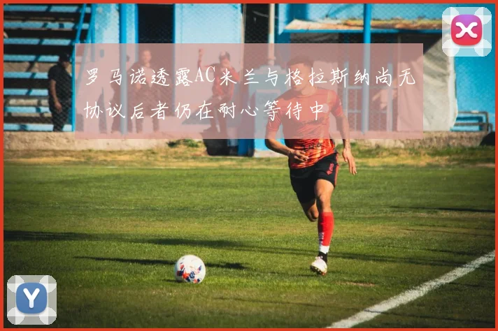 罗马诺透露AC米兰与格拉斯纳尚无协议后者仍在耐心等待中